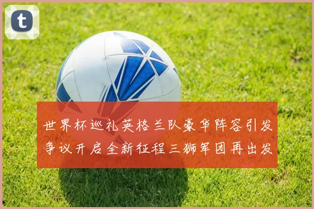 世界杯巡礼英格兰队豪华阵容引发争议开启全新征程三狮军团再出发