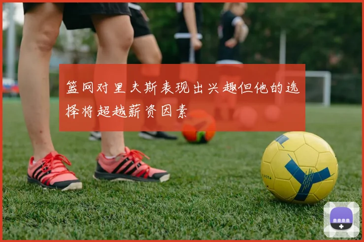篮网对里夫斯表现出兴趣但他的选择将超越薪资因素