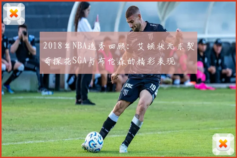 2018年NBA选秀回顾：艾顿状元东契奇探花SGA与布伦森的精彩表现