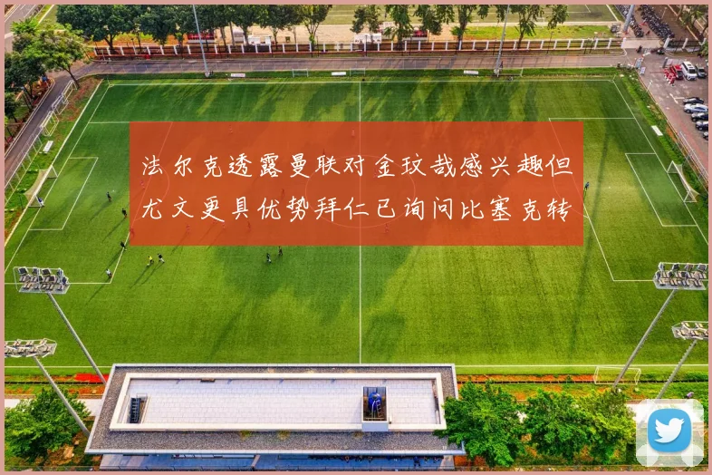 法尔克透露曼联对金玟哉感兴趣但尤文更具优势拜仁已询问比塞克转会情况