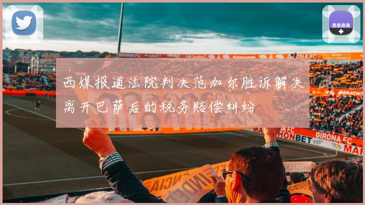 西媒报道法院判决范加尔胜诉解决离开巴萨后的税务赔偿纠纷