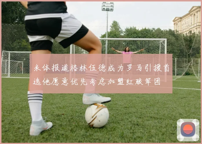 米体报道格林伍德成为罗马引援首选他愿意优先考虑加盟红狼军团