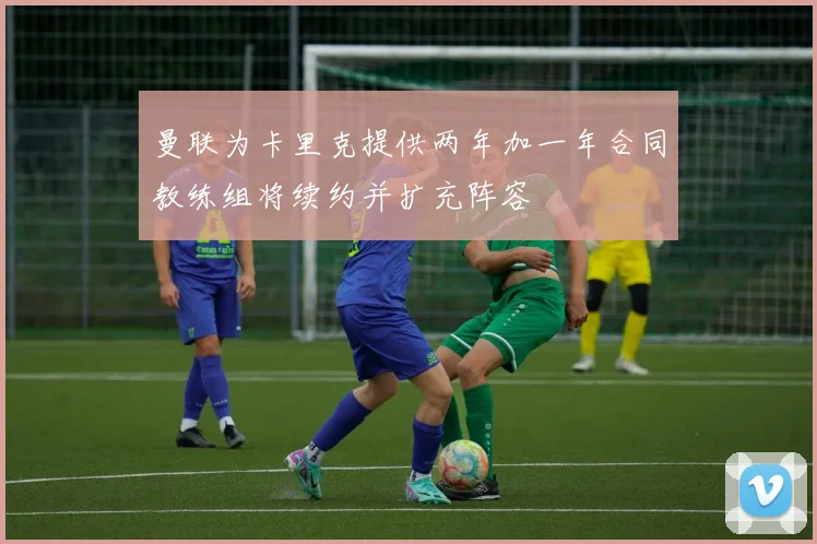 曼联为卡里克提供两年加一年合同教练组将续约并扩充阵容