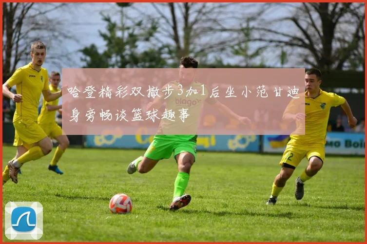 哈登精彩双撤步3加1后坐小范甘迪身旁畅谈篮球趣事