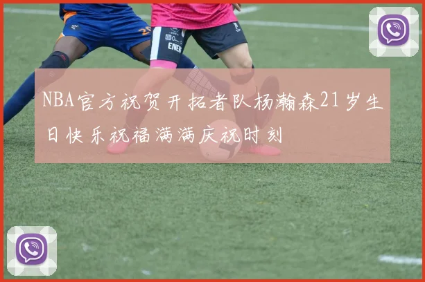 NBA官方祝贺开拓者队杨瀚森21岁生日快乐祝福满满庆祝时刻