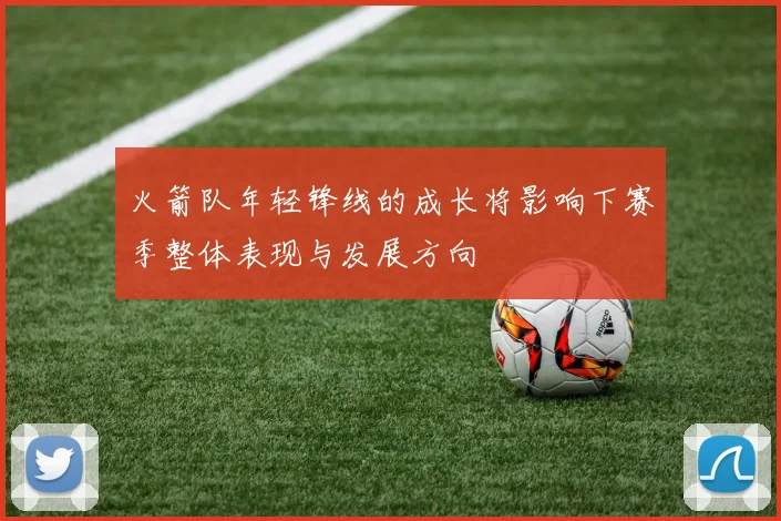 火箭队年轻锋线的成长将影响下赛季整体表现与发展方向
