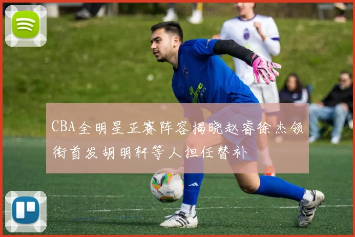 CBA全明星正赛阵容揭晓赵睿徐杰领衔首发胡明轩等人担任替补