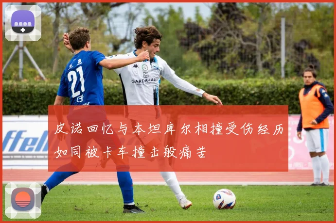 皮诺回忆与本坦库尔相撞受伤经历如同被卡车撞击般痛苦