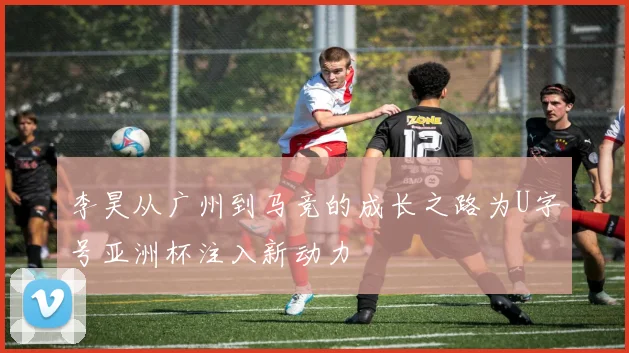 李昊从广州到马竞的成长之路为U字号亚洲杯注入新动力