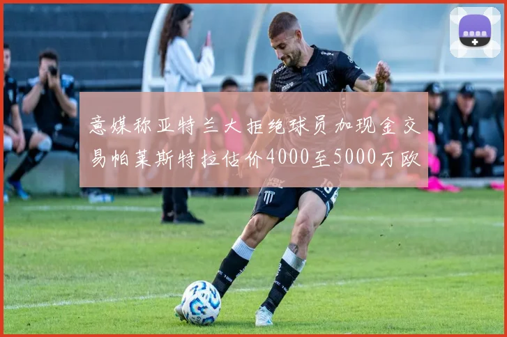 意媒称亚特兰大拒绝球员加现金交易帕莱斯特拉估价4000至5000万欧元