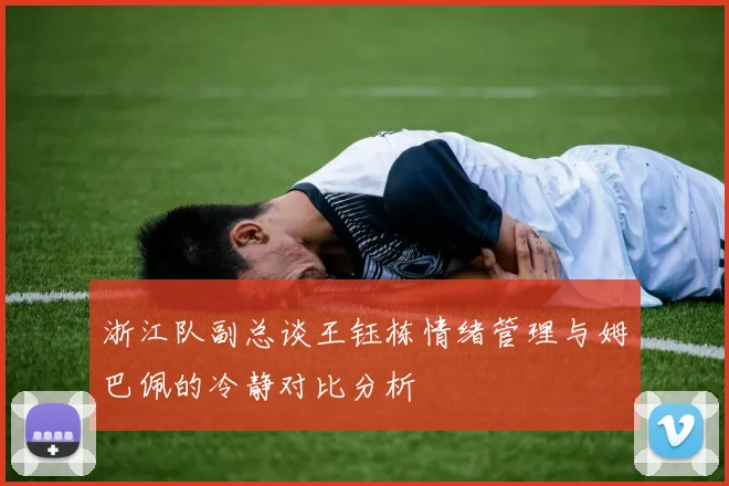 浙江队副总谈王钰栋情绪管理与姆巴佩的冷静对比分析