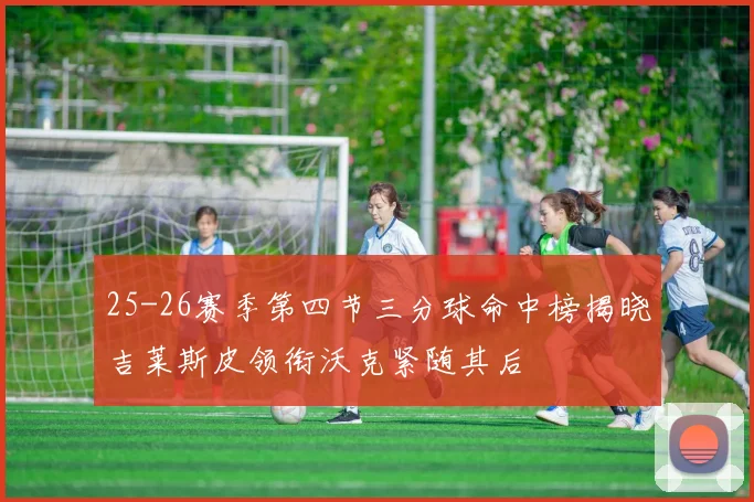25-26赛季第四节三分球命中榜揭晓吉莱斯皮领衔沃克紧随其后