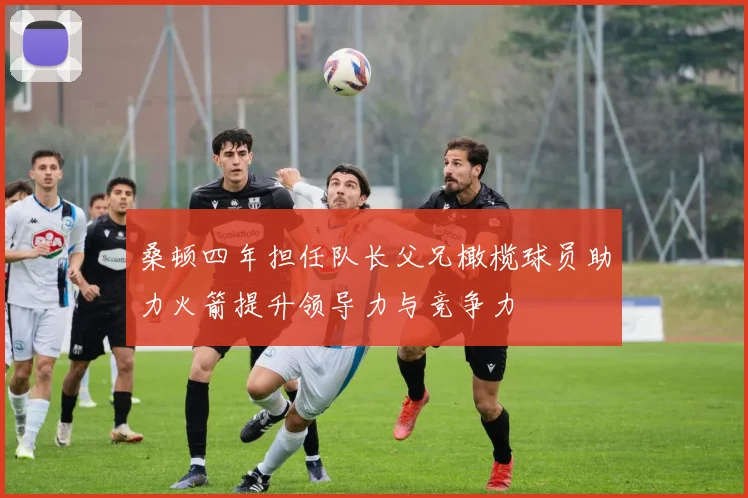 桑顿四年担任队长父兄橄榄球员助力火箭提升领导力与竞争力