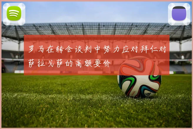 罗马在转会谈判中努力应对拜仁对萨拉戈萨的高额要价